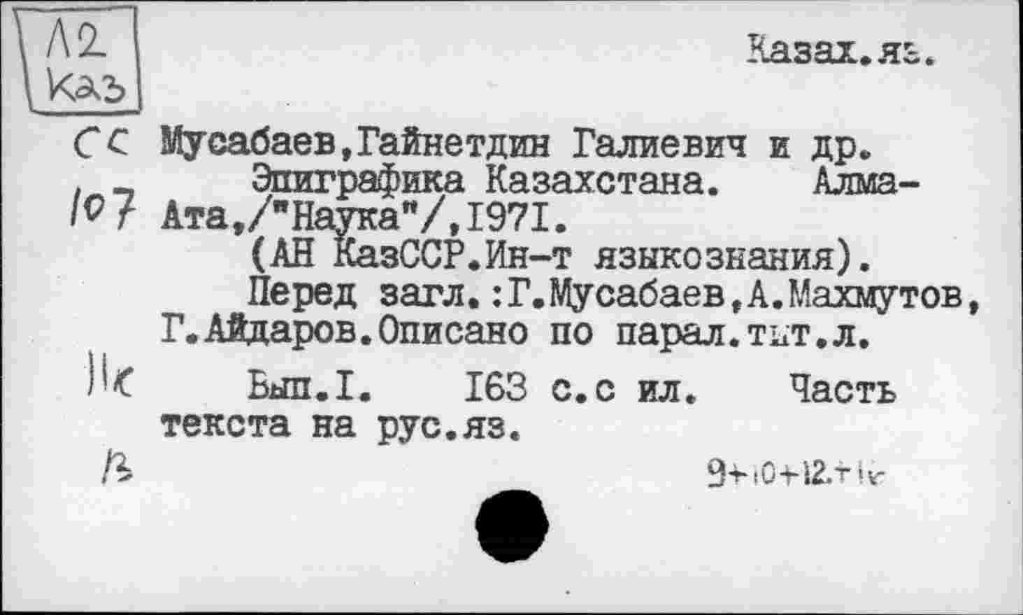 ﻿Л 2.
/?7
Казах.яь.
)к
/г
Мусабаев,Гайнетдин Галиевич и др.
Эпиграфика Казахстана. Алма-Ата, /"Наука**/, 1971.
(АН КазССР.Ин-т языкознания).
Перед загл.:Г.Мусабаев,А.Махмутов, Г.Айдаров.Описано по парал.тит.л.
Бып.1. 163 с. с ил. Часть текста на рус.яз.
g-HO-HZ/riv